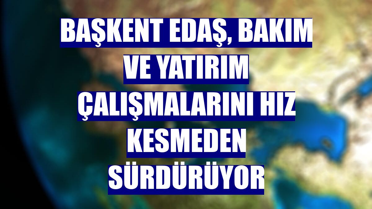 Başkent EDAŞ, bakım ve yatırım çalışmalarını hız kesmeden sürdürüyor