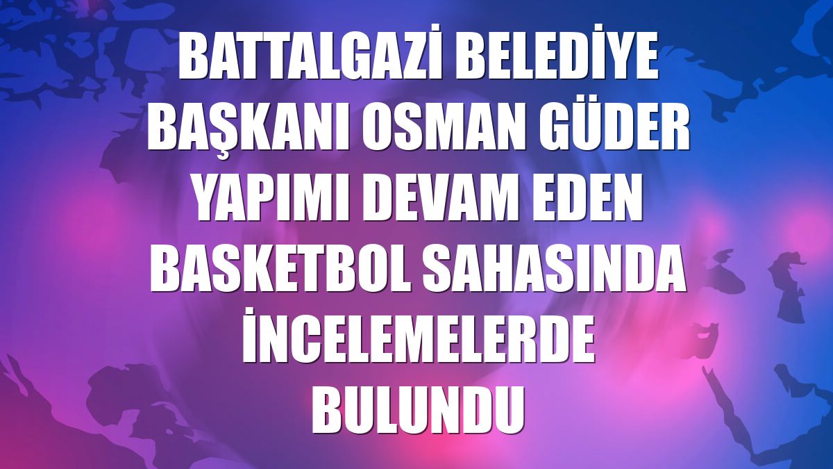 Battalgazi Belediye Başkanı Osman Güder yapımı devam eden basketbol sahasında incelemelerde bulundu