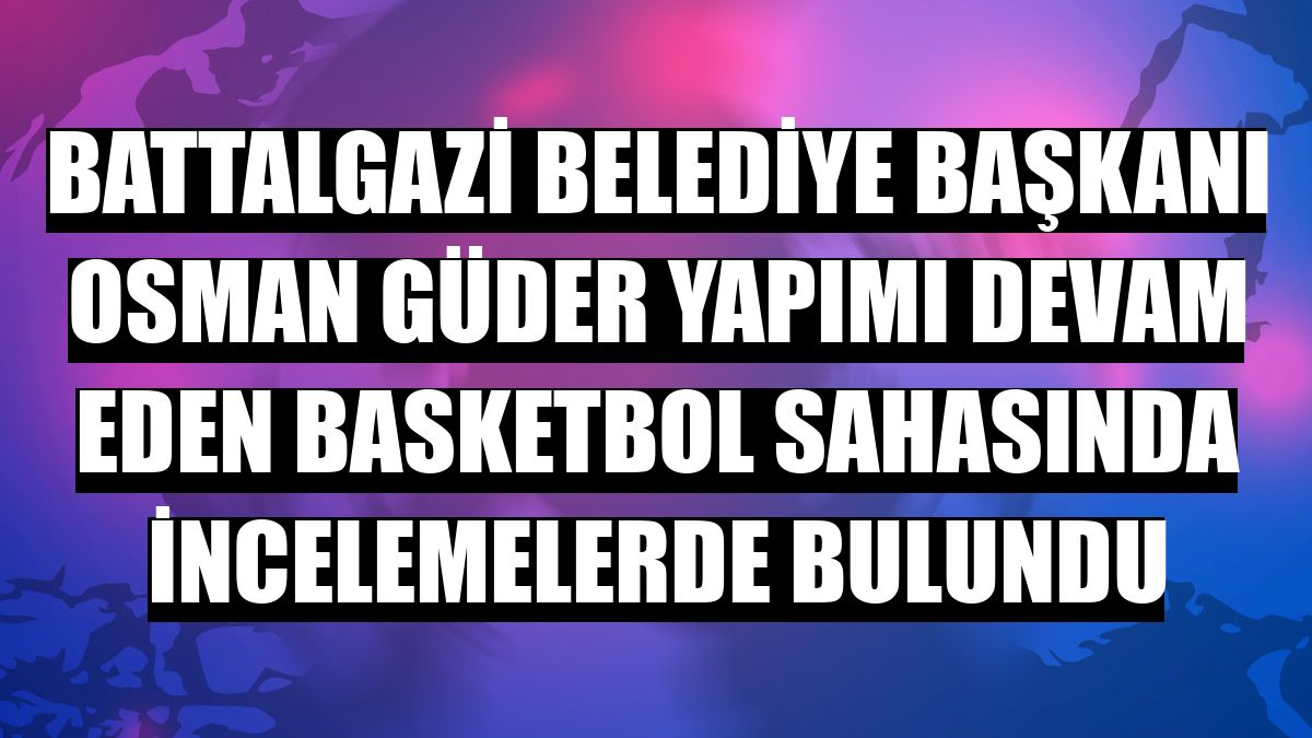 Battalgazi Belediye Başkanı Osman Güder yapımı devam eden basketbol sahasında incelemelerde bulundu