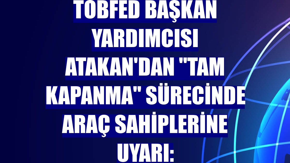 TOBFED Başkan Yardımcısı Atakan'dan "tam kapanma" sürecinde araç sahiplerine uyarı: