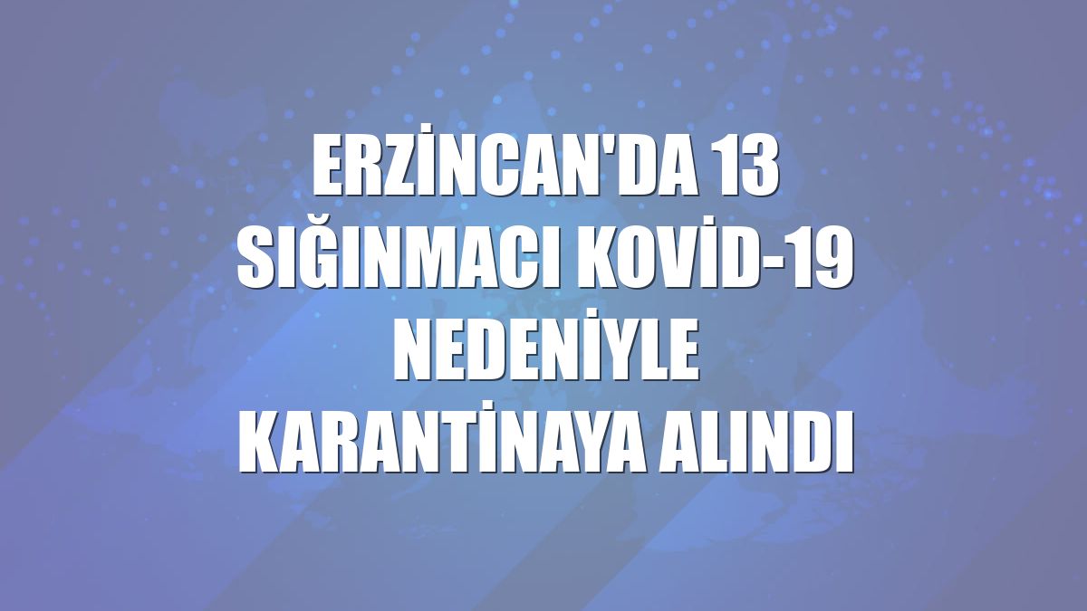 Erzincan'da 13 sığınmacı Kovid-19 nedeniyle karantinaya alındı