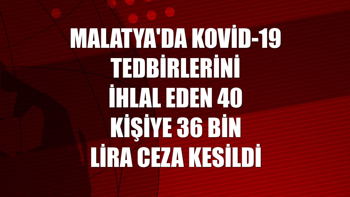 Malatya'da Kovid-19 tedbirlerini ihlal eden 40 kişiye 36 bin lira ceza kesildi