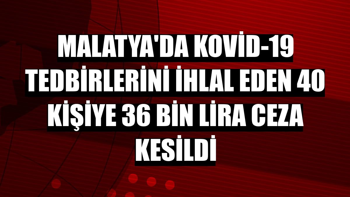 Malatya'da Kovid-19 tedbirlerini ihlal eden 40 kişiye 36 bin lira ceza kesildi