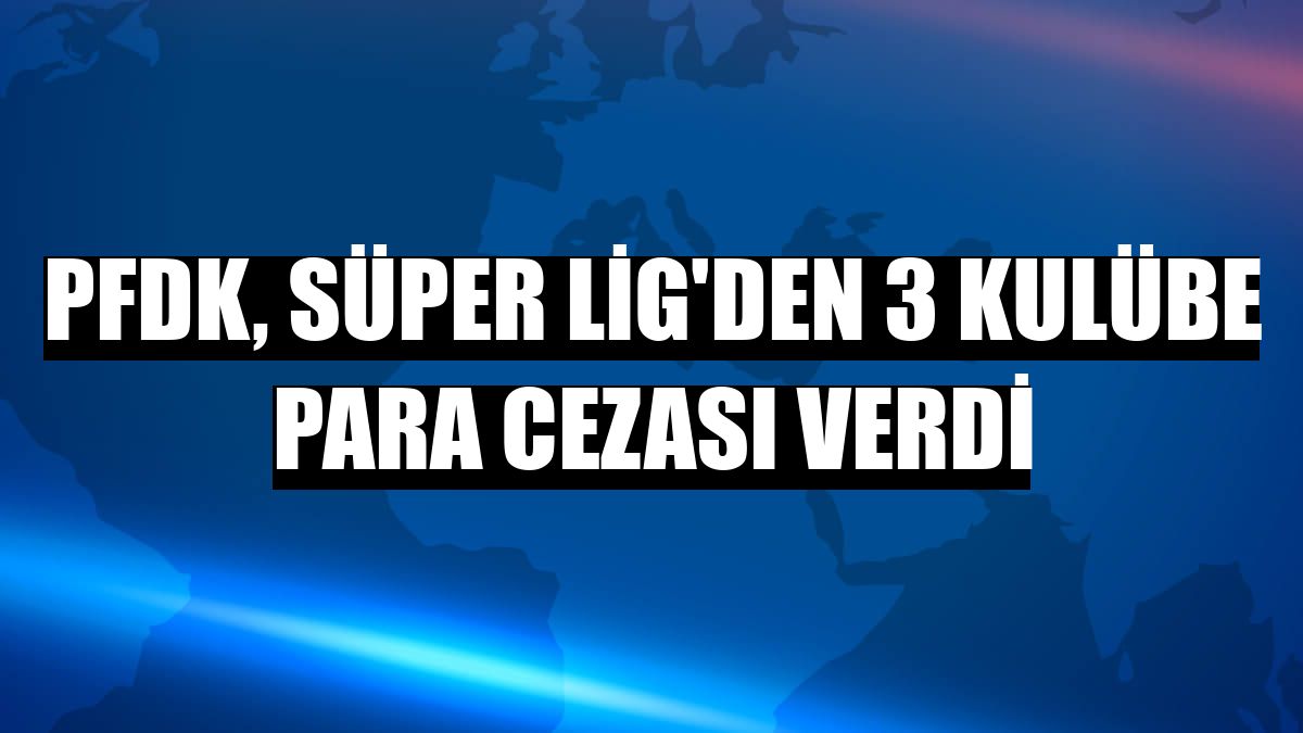 PFDK, Süper Lig'den 3 kulübe para cezası verdi