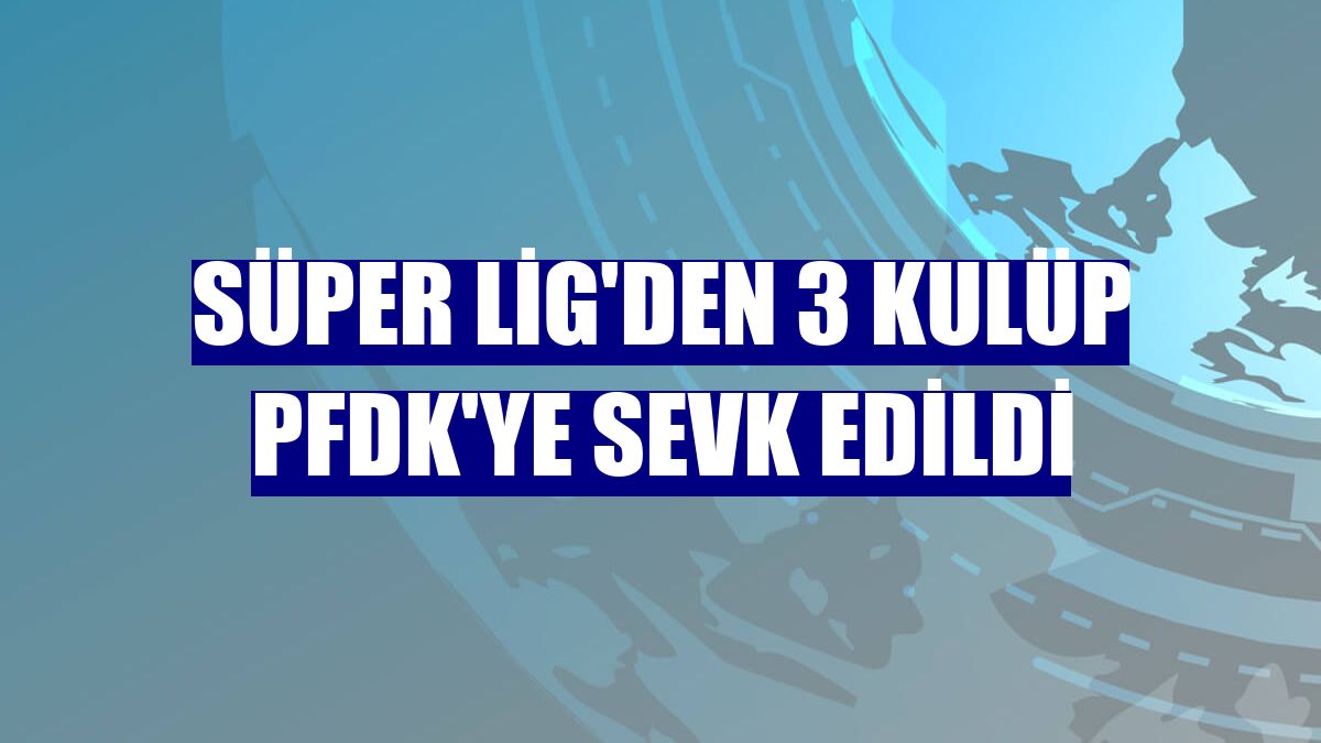 Süper Lig'den 3 kulüp PFDK'ye sevk edildi