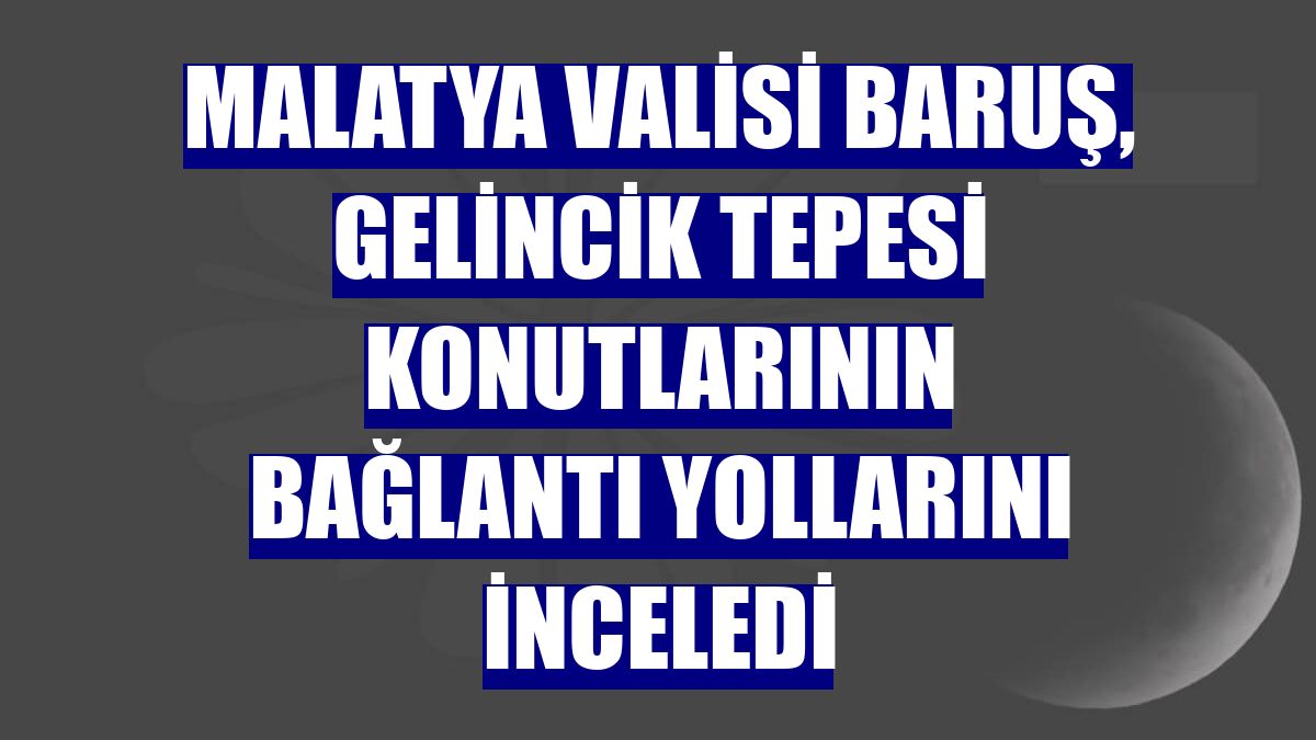 Malatya Valisi Baruş, Gelincik Tepesi konutlarının bağlantı yollarını inceledi
