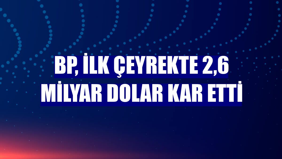 BP, ilk çeyrekte 2,6 milyar dolar kar etti