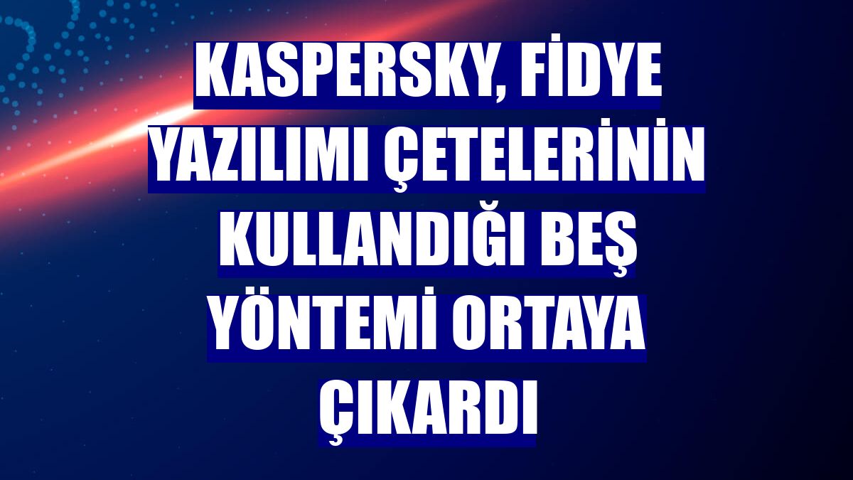 Kaspersky, fidye yazılımı çetelerinin kullandığı beş yöntemi ortaya çıkardı