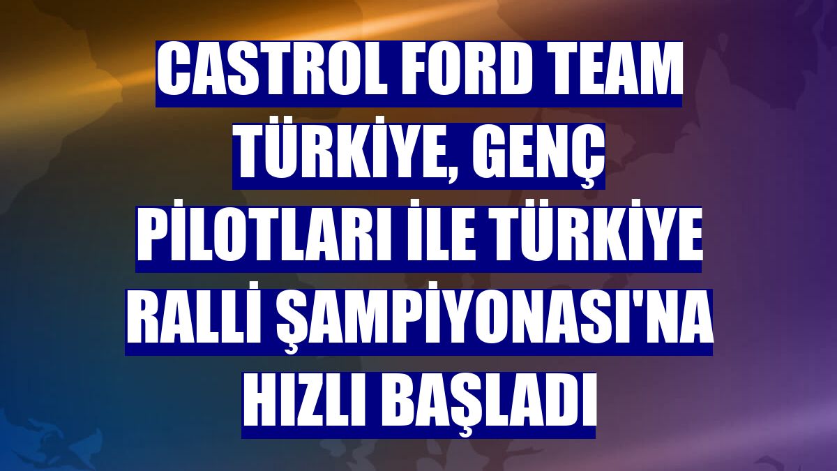 Castrol Ford Team Türkiye, genç pilotları ile Türkiye Ralli Şampiyonası'na hızlı başladı