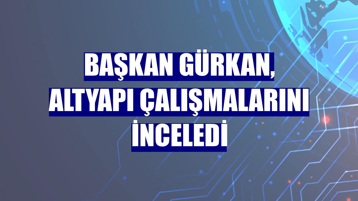 Başkan Gürkan, altyapı çalışmalarını inceledi
