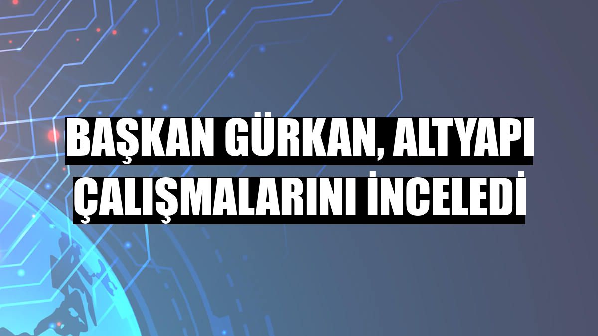 Başkan Gürkan, altyapı çalışmalarını inceledi