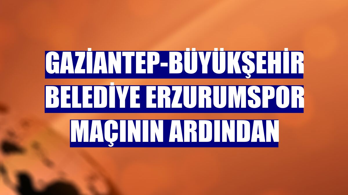 Gaziantep-Büyükşehir Belediye Erzurumspor maçının ardından