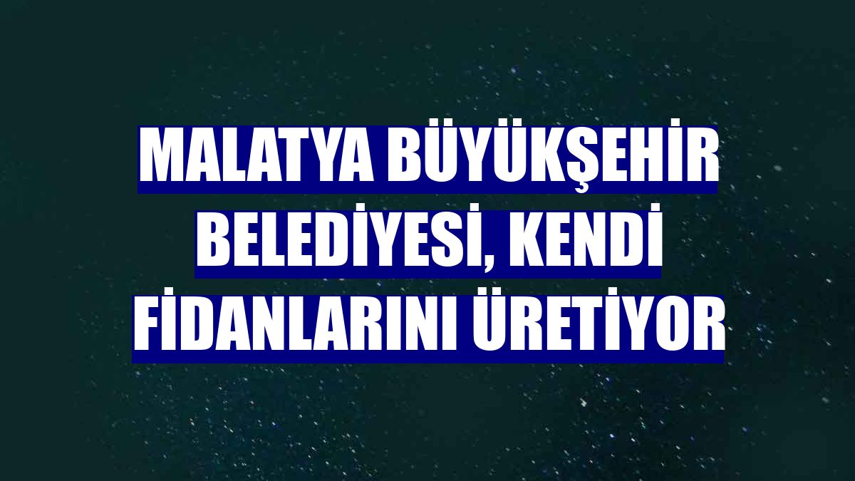 Malatya Büyükşehir Belediyesi, kendi fidanlarını üretiyor
