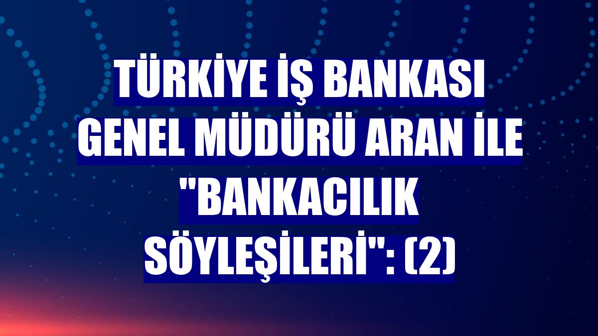 Türkiye İş Bankası Genel Müdürü Aran ile "Bankacılık Söyleşileri": (2)