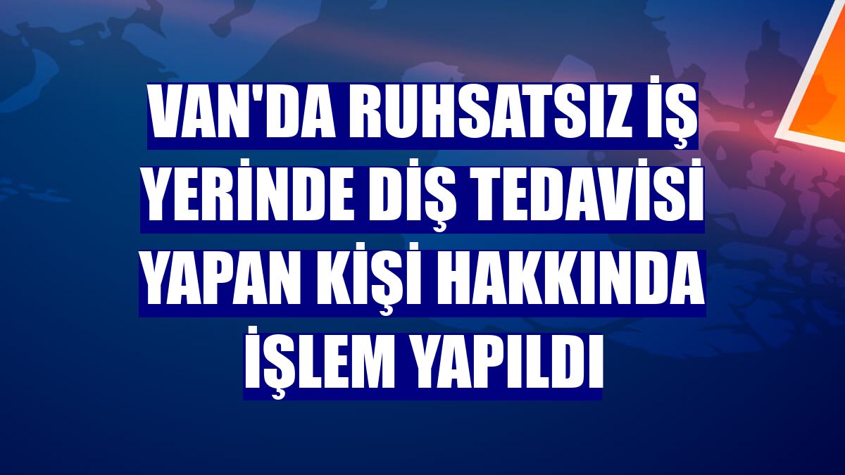 Van'da ruhsatsız iş yerinde diş tedavisi yapan kişi hakkında işlem yapıldı