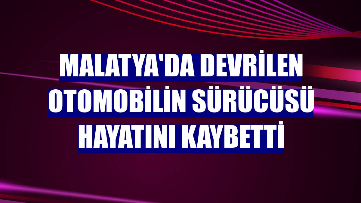 Malatya'da devrilen otomobilin sürücüsü hayatını kaybetti