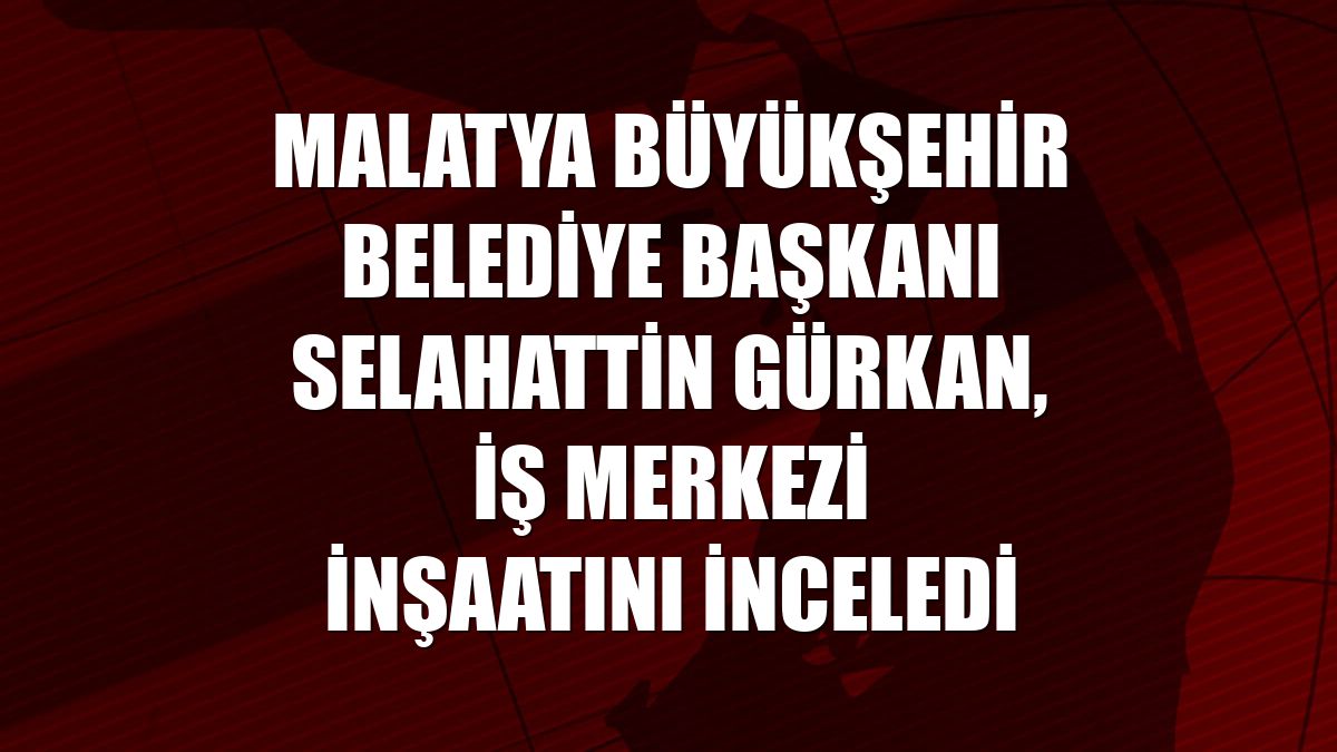 Malatya Büyükşehir Belediye Başkanı Selahattin Gürkan, iş merkezi inşaatını inceledi