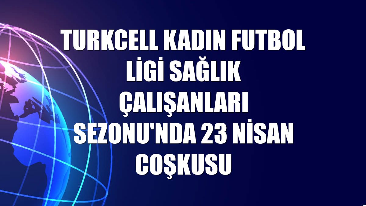 Turkcell Kadın Futbol Ligi Sağlık Çalışanları Sezonu'nda 23 Nisan coşkusu