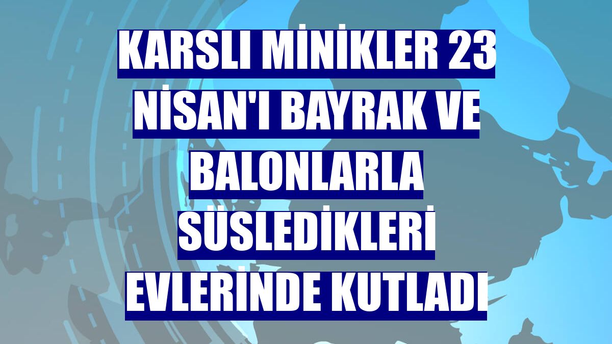 Karslı minikler 23 Nisan'ı bayrak ve balonlarla süsledikleri evlerinde kutladı