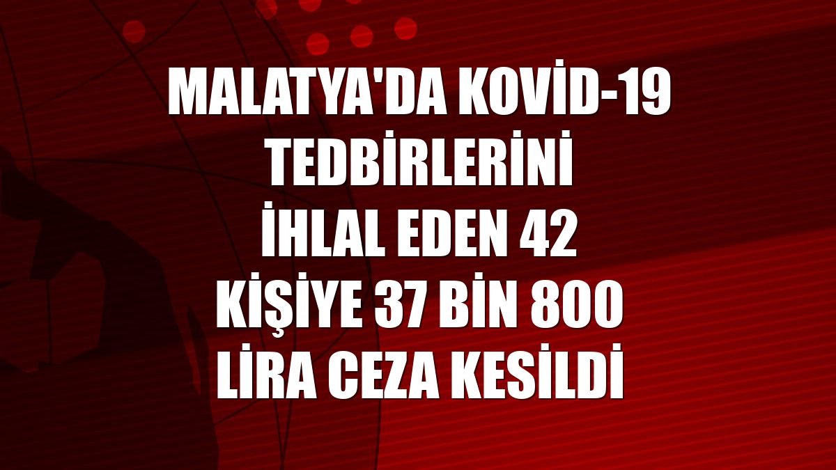 Malatya'da Kovid-19 tedbirlerini ihlal eden 42 kişiye 37 bin 800 lira ceza kesildi