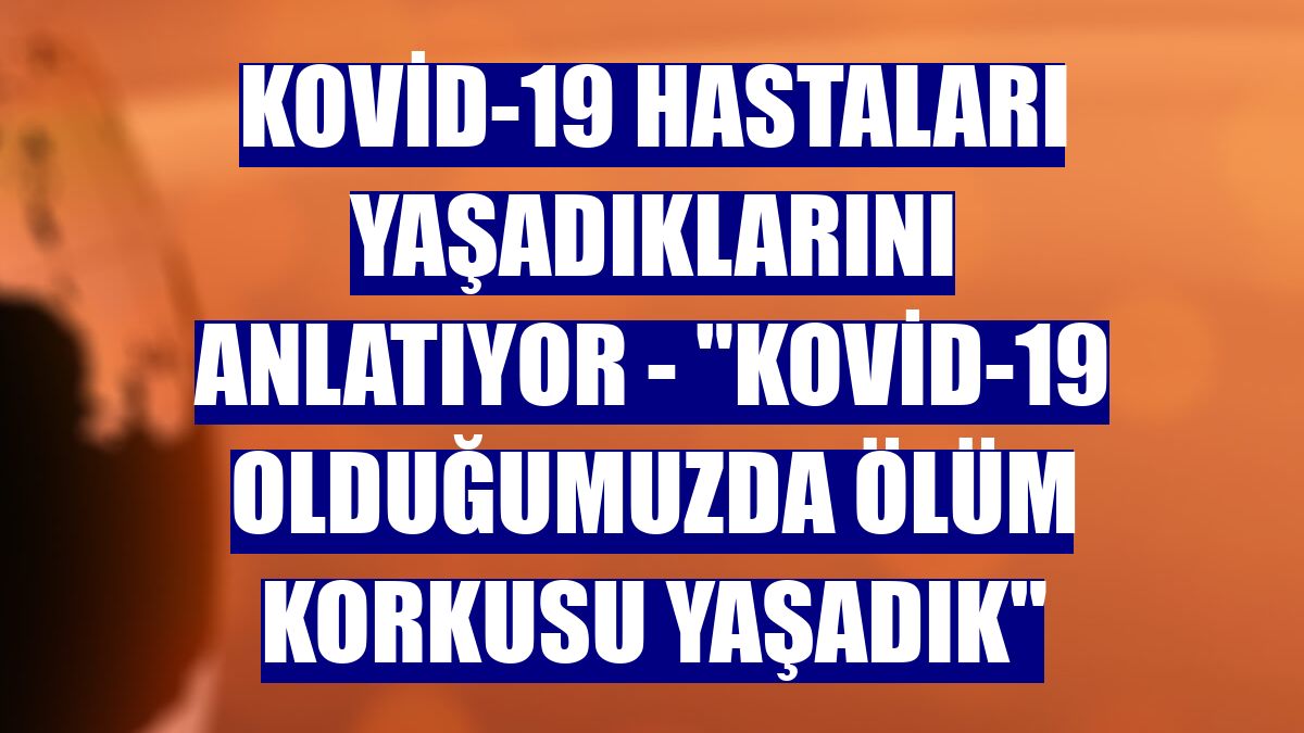 KOVİD-19 HASTALARI YAŞADIKLARINI ANLATIYOR - "Kovid-19 olduğumuzda ölüm korkusu yaşadık"