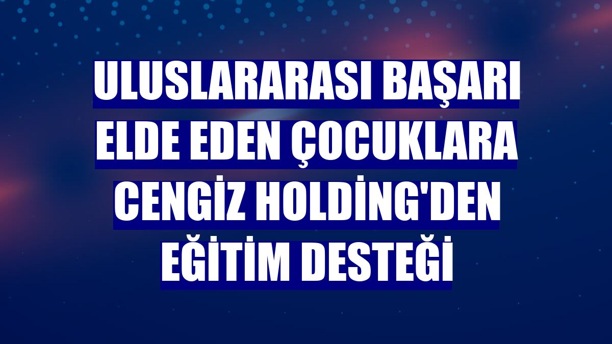 Uluslararası başarı elde eden çocuklara Cengiz Holding'den eğitim desteği