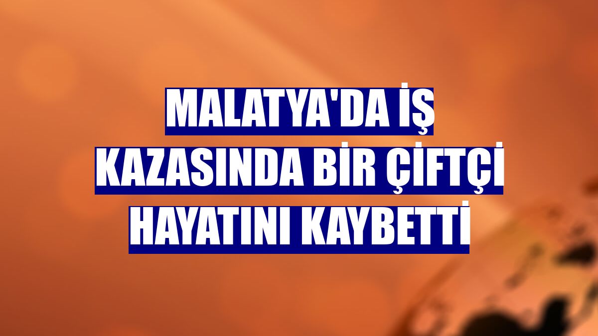 Malatya'da iş kazasında bir çiftçi hayatını kaybetti