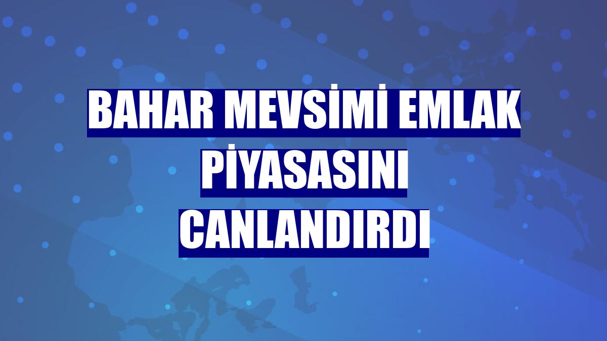Bahar mevsimi emlak piyasasını canlandırdı