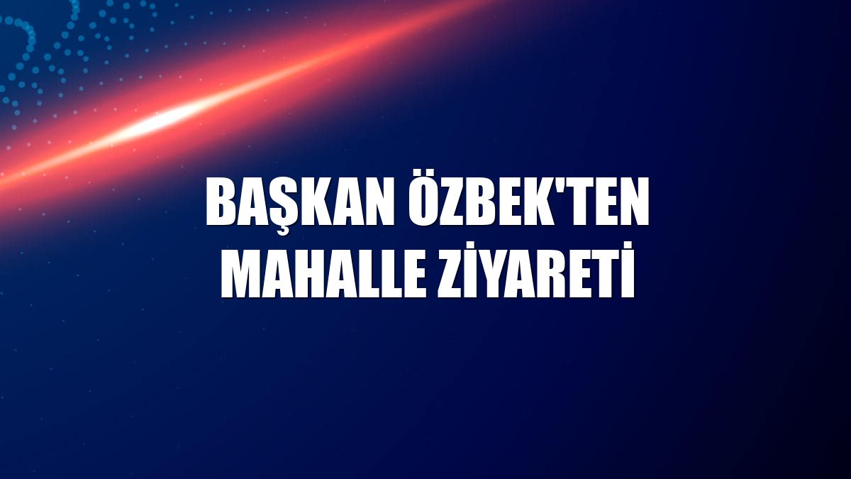 Başkan Özbek'ten mahalle ziyareti