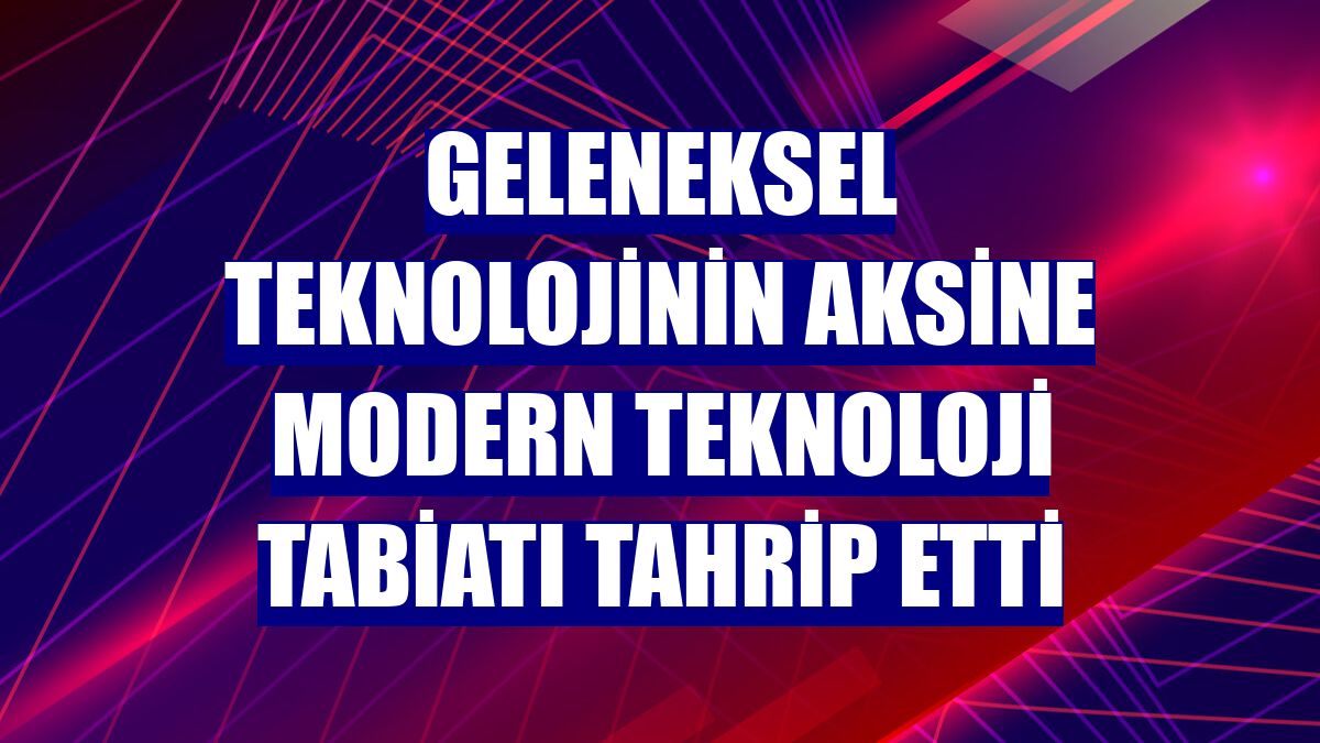 Geleneksel teknolojinin aksine modern teknoloji tabiatı tahrip etti