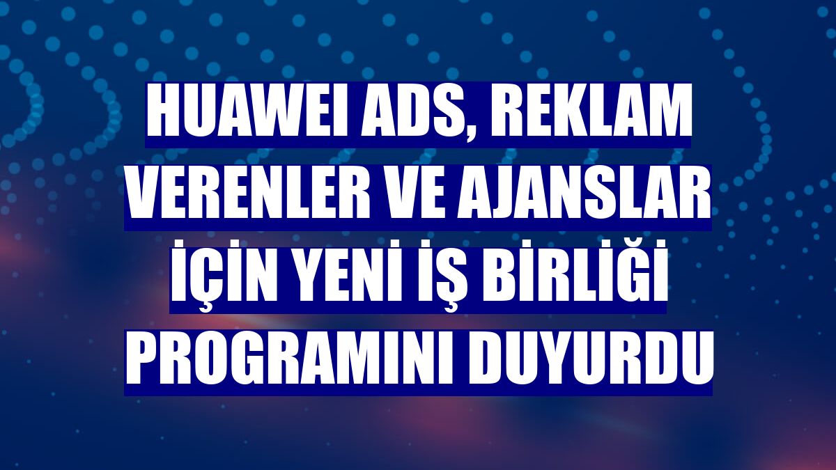 HUAWEI Ads, reklam verenler ve ajanslar için yeni iş birliği programını duyurdu