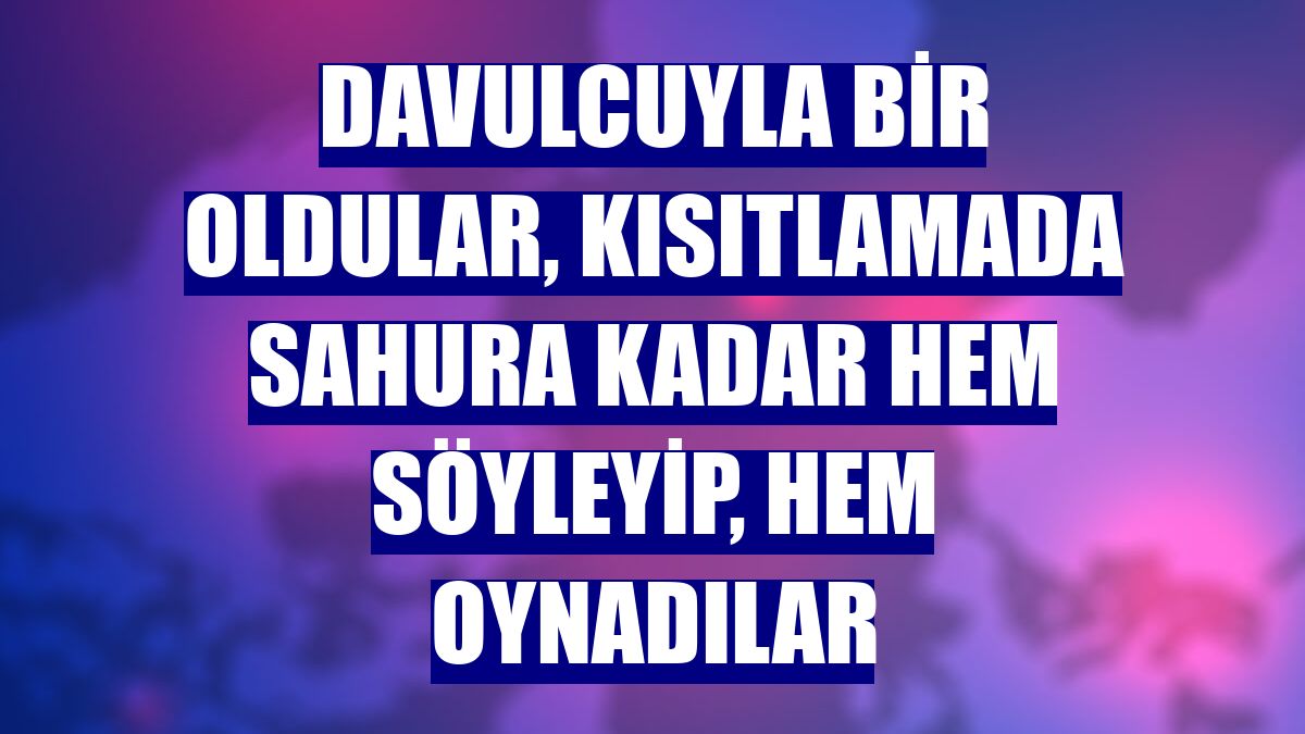Davulcuyla bir oldular, kısıtlamada sahura kadar hem söyleyip, hem oynadılar