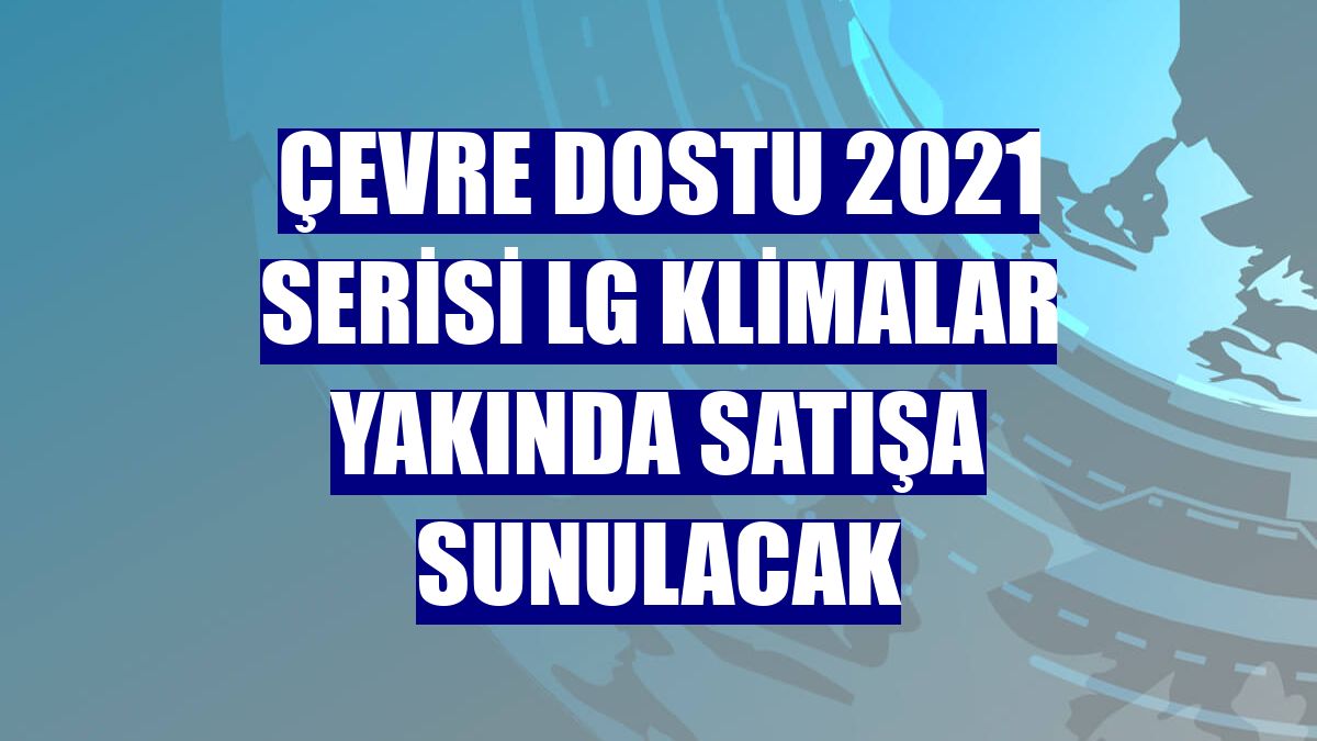 Çevre dostu 2021 serisi LG klimalar yakında satışa sunulacak