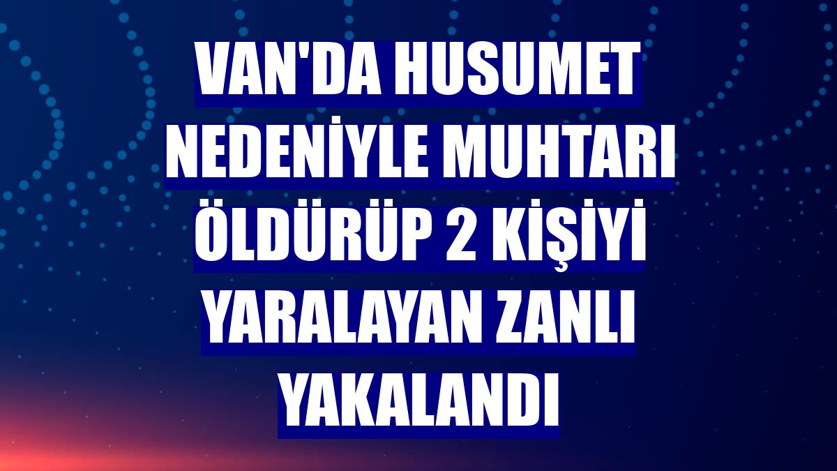 Van'da husumet nedeniyle muhtarı öldürüp 2 kişiyi yaralayan zanlı yakalandı