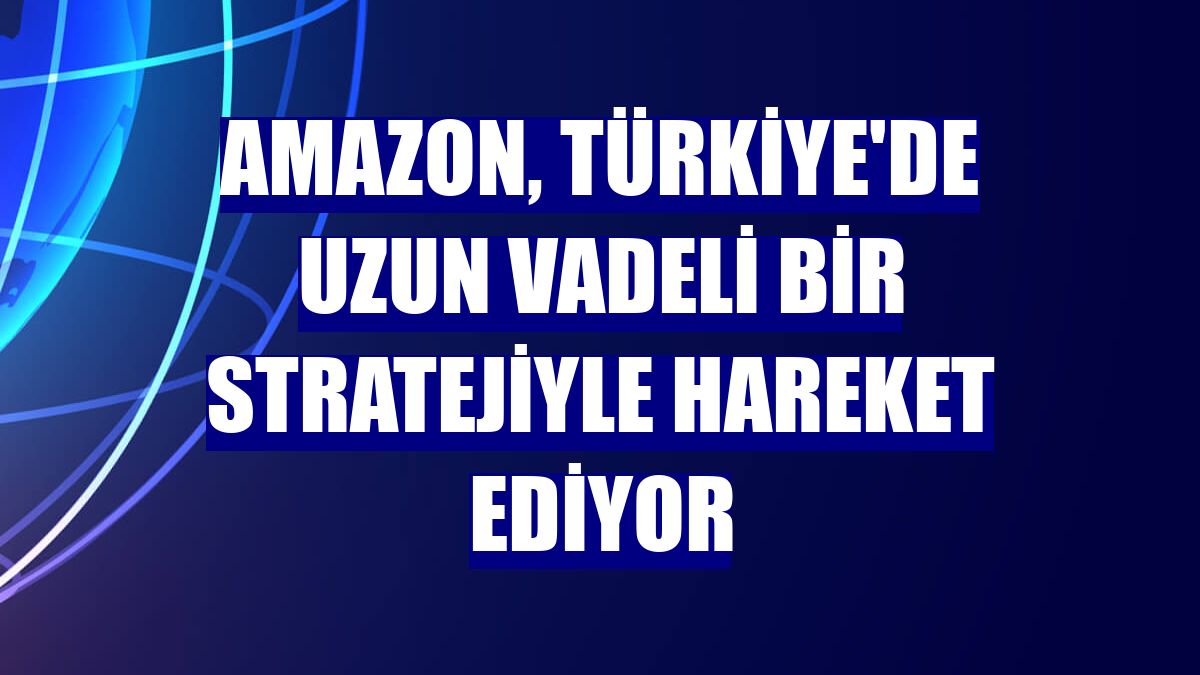 Amazon, Türkiye'de uzun vadeli bir stratejiyle hareket ediyor