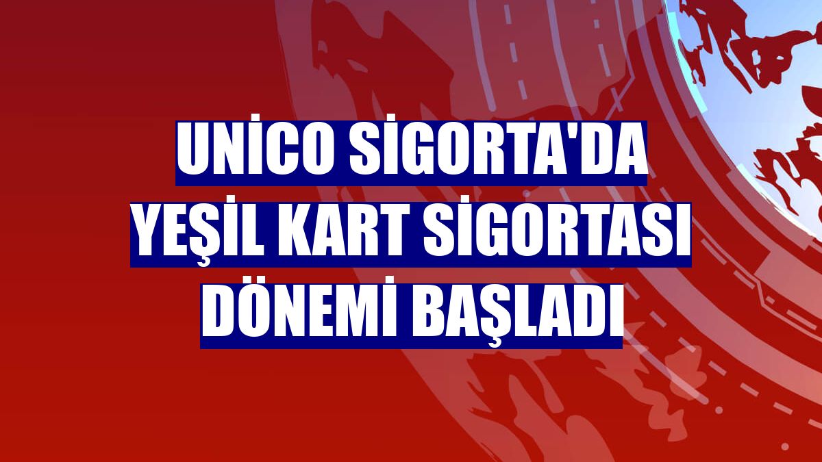 Unico Sigorta'da Yeşil Kart Sigortası dönemi başladı