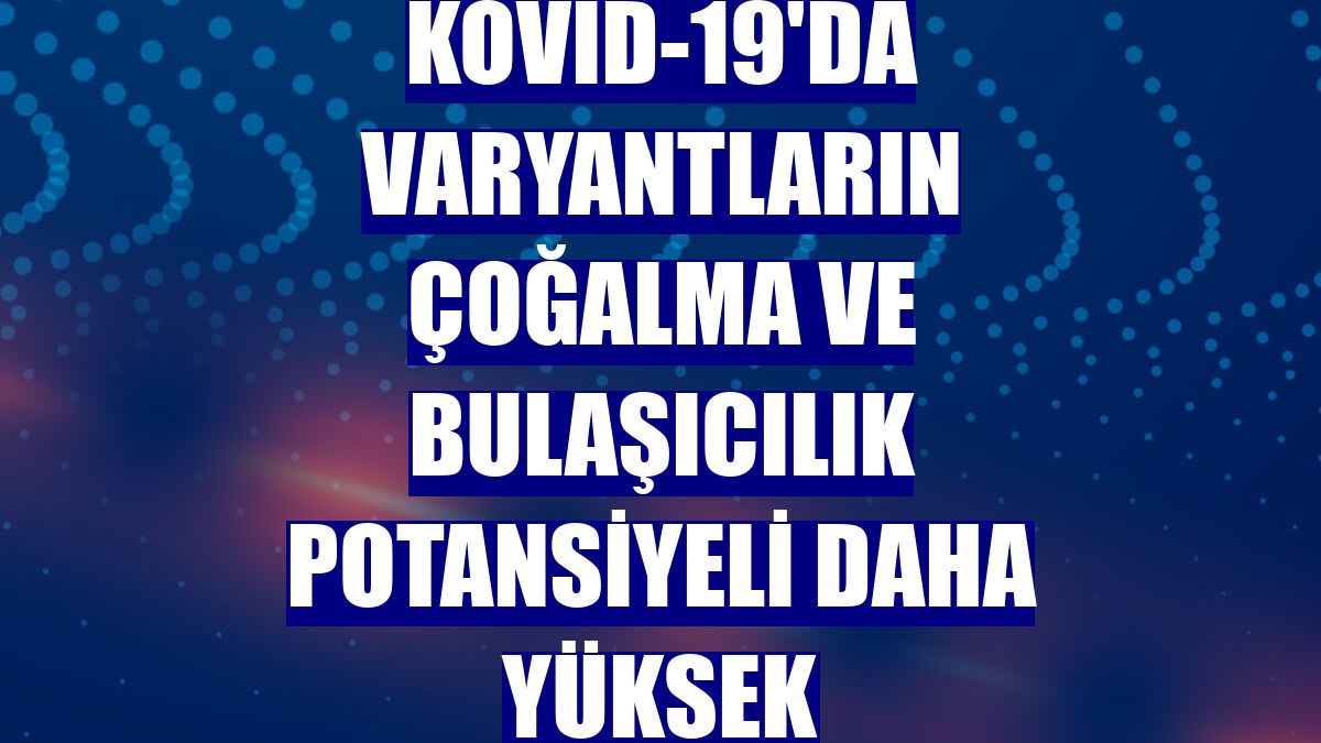 Kovid-19'da varyantların çoğalma ve bulaşıcılık potansiyeli daha yüksek