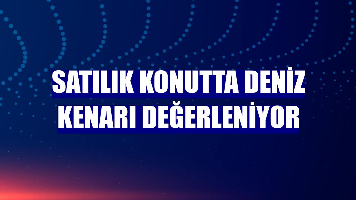 Satılık konutta deniz kenarı değerleniyor