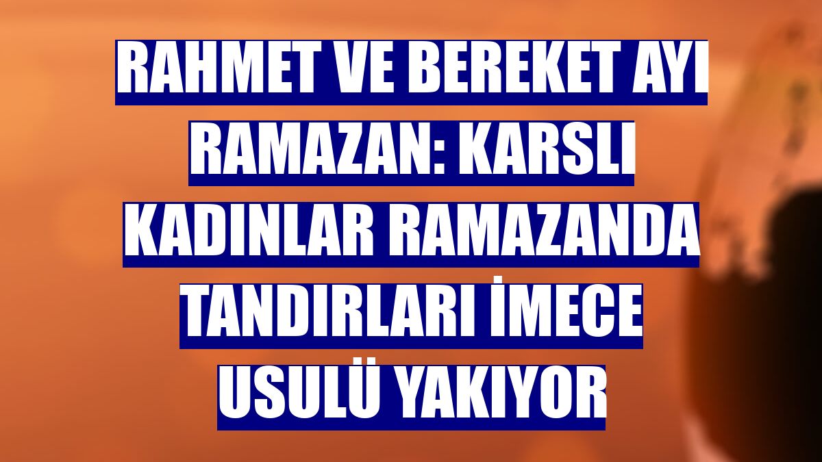 RAHMET VE BEREKET AYI RAMAZAN: Karslı kadınlar ramazanda tandırları imece usulü yakıyor