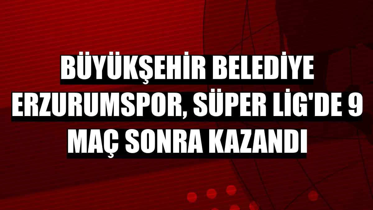Büyükşehir Belediye Erzurumspor, Süper Lig'de 9 maç sonra kazandı