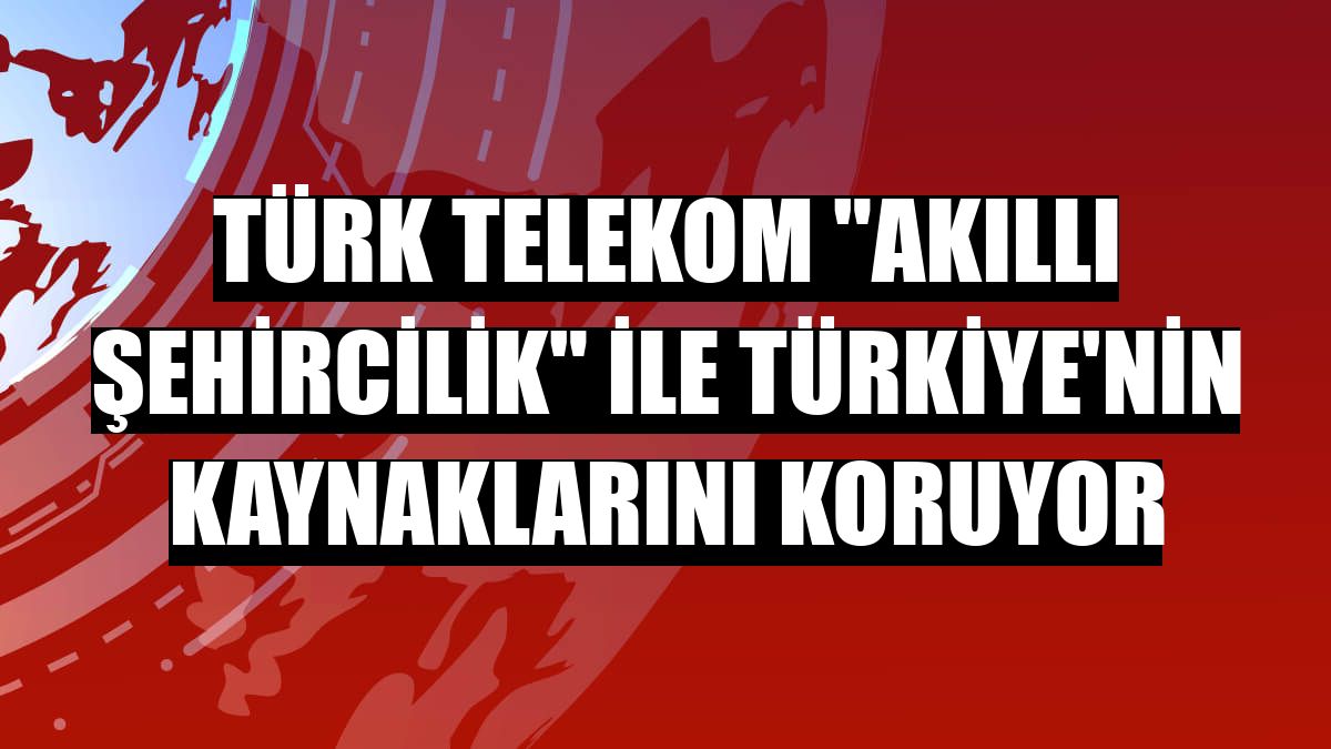 Türk Telekom 'akıllı şehircilik' ile Türkiye'nin kaynaklarını koruyor