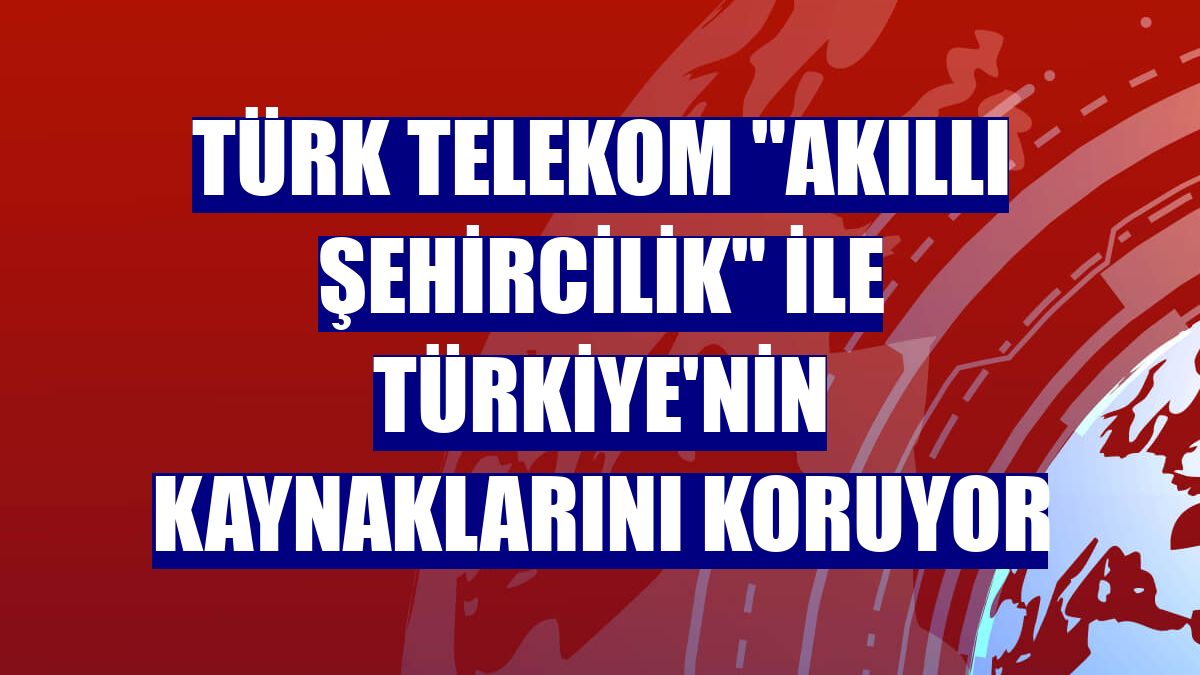 Türk Telekom "akıllı şehircilik" ile Türkiye'nin kaynaklarını koruyor