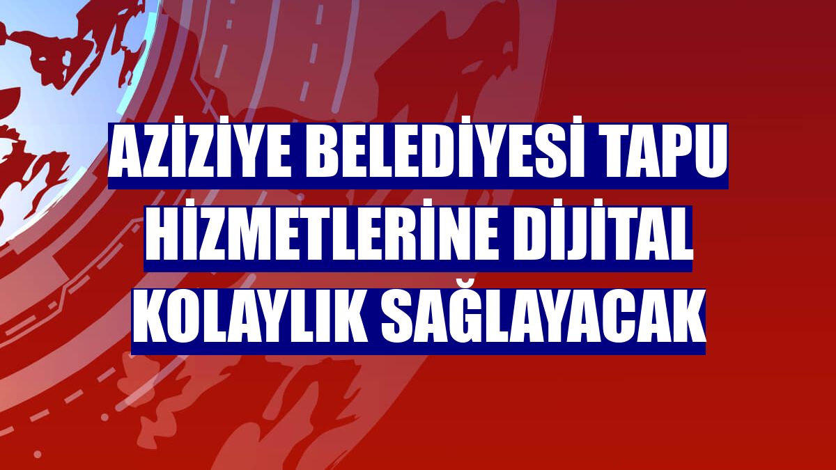Aziziye Belediyesi tapu hizmetlerine dijital kolaylık sağlayacak