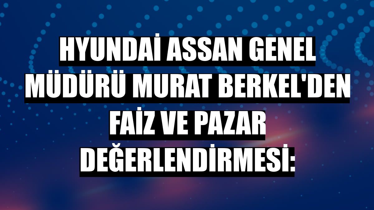 Hyundai Assan Genel Müdürü Murat Berkel'den faiz ve pazar değerlendirmesi: