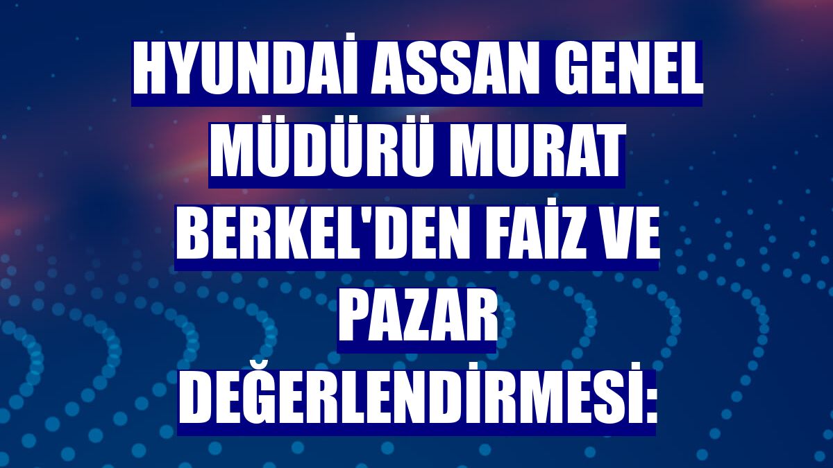 Hyundai Assan Genel Müdürü Murat Berkel'den faiz ve pazar değerlendirmesi: