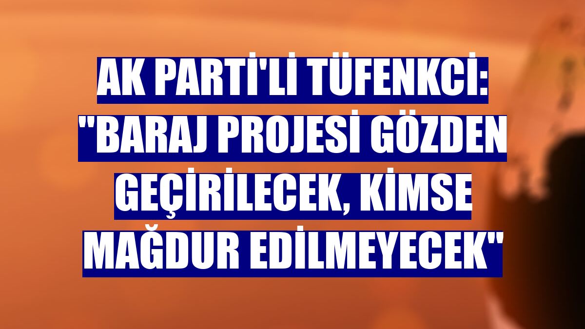 AK Parti'li Tüfenkci: "Baraj projesi gözden geçirilecek, kimse mağdur edilmeyecek"