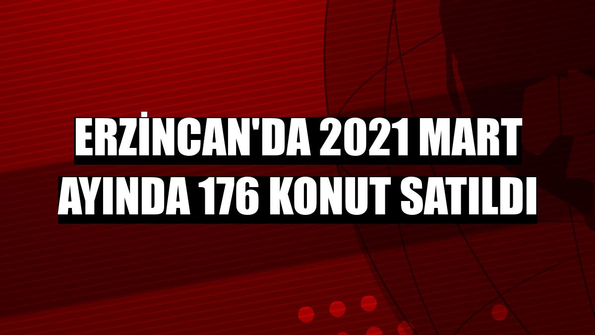 Erzincan'da 2021 Mart ayında 176 konut satıldı