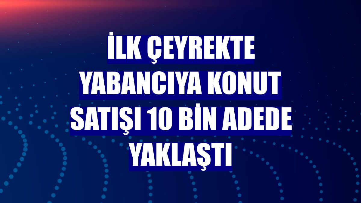 İlk çeyrekte yabancıya konut satışı 10 bin adede yaklaştı
