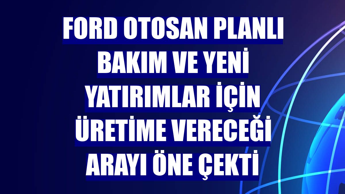 Ford Otosan planlı bakım ve yeni yatırımlar için üretime vereceği arayı öne çekti