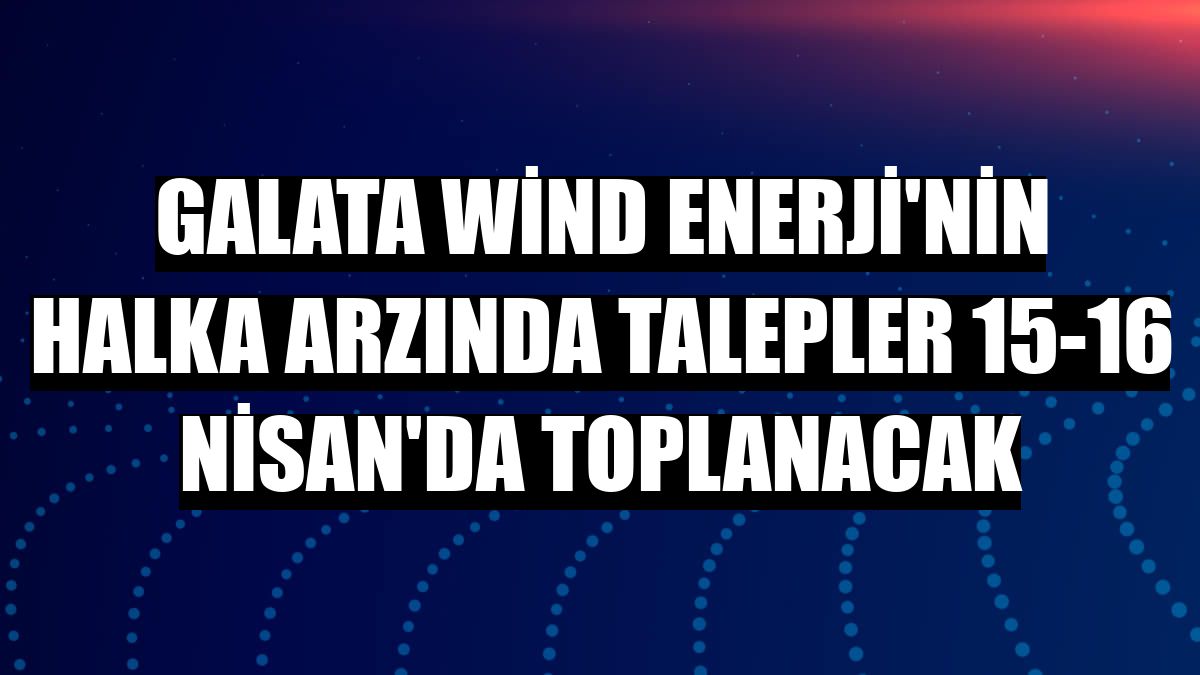 Galata Wind Enerji'nin halka arzında talepler 15-16 Nisan'da toplanacak